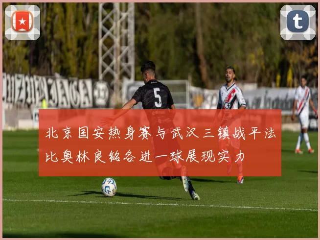 北京国安热身赛与武汉三镇战平法比奥林良铭各进一球展现实力