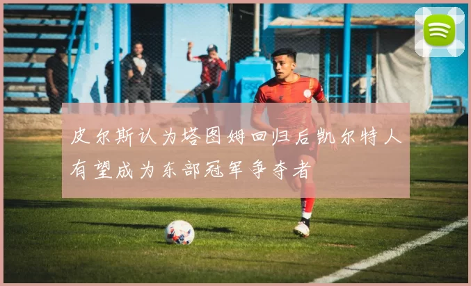 皮尔斯认为塔图姆回归后凯尔特人有望成为东部冠军争夺者