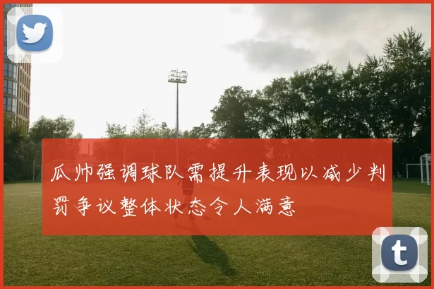 瓜帅强调球队需提升表现以减少判罚争议整体状态令人满意