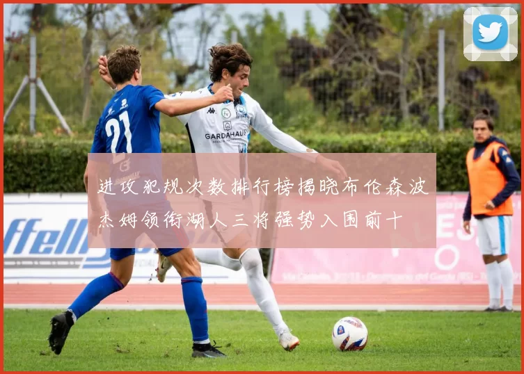 进攻犯规次数排行榜揭晓布伦森波杰姆领衔湖人三将强势入围前十
