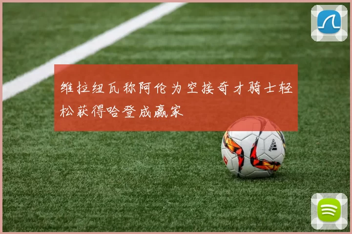 维拉纽瓦称阿伦为空接奇才骑士轻松获得哈登成赢家