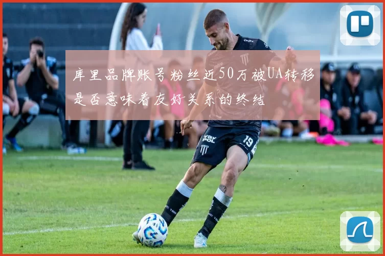 库里品牌账号粉丝近50万被UA转移是否意味着友好关系的终结