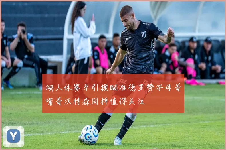湖人休赛季引援瞄准德罗赞字母哥嘴哥沃特森同样值得关注