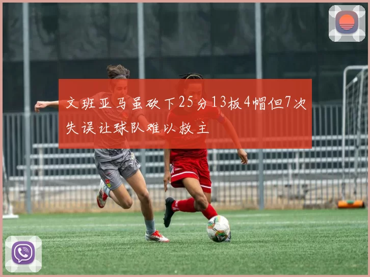 文班亚马虽砍下25分13板4帽但7次失误让球队难以救主
