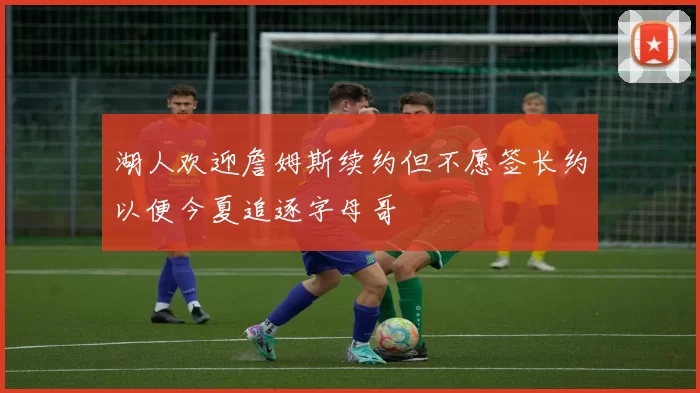 湖人欢迎詹姆斯续约但不愿签长约以便今夏追逐字母哥