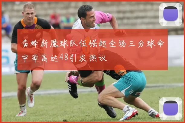 黄蜂新魔球队伍崛起全场三分球命中率高达48引发热议