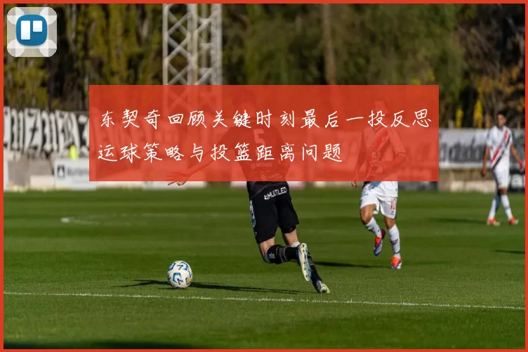 东契奇回顾关键时刻最后一投反思运球策略与投篮距离问题