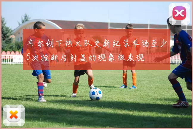 韦尔创下热火队史新纪录单场至少5次抢断与封盖的现象级表现
